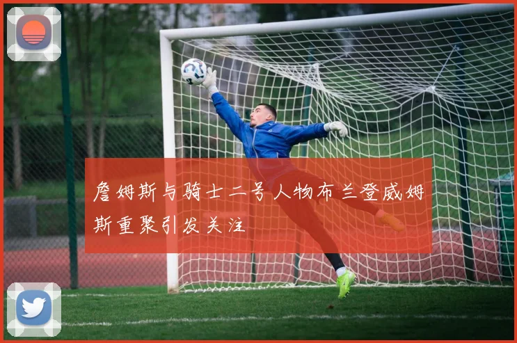 詹姆斯与骑士二号人物布兰登威姆斯重聚引发关注