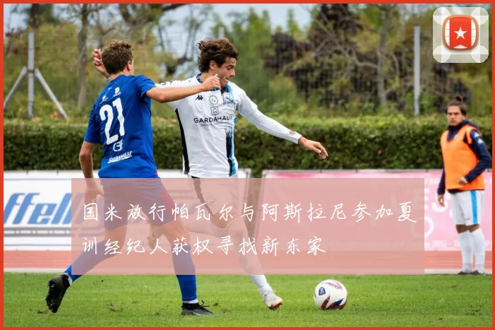 国米放行帕瓦尔与阿斯拉尼参加夏训经纪人获权寻找新东家