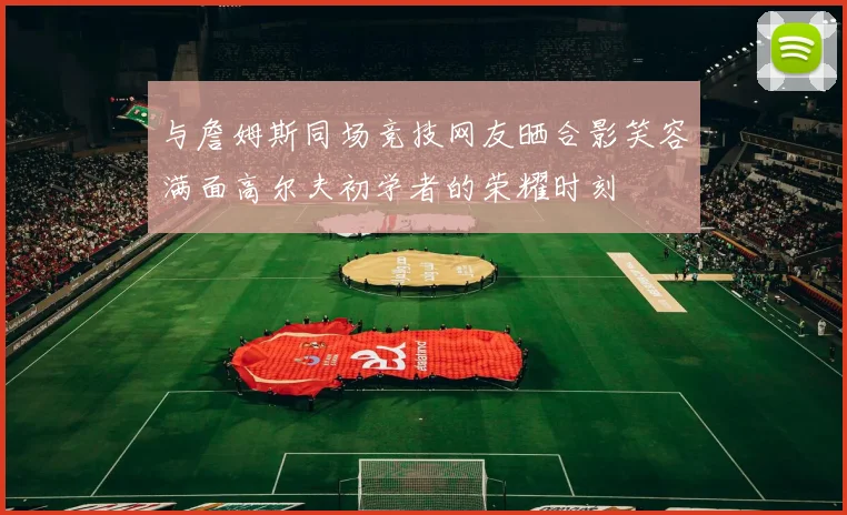 与詹姆斯同场竞技网友晒合影笑容满面高尔夫初学者的荣耀时刻