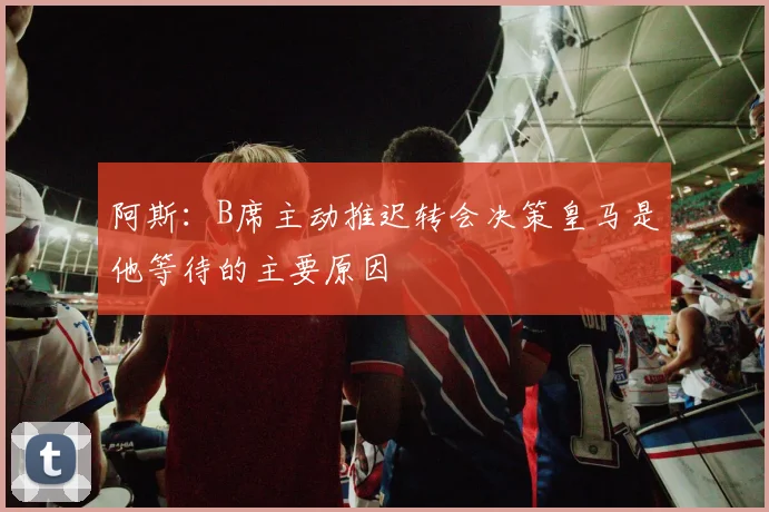 阿斯：B席主动推迟转会决策皇马是他等待的主要原因