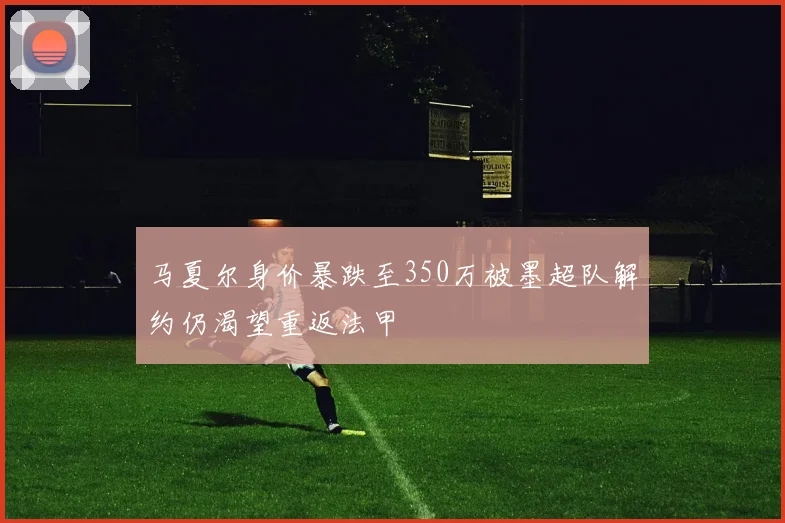 马夏尔身价暴跌至350万被墨超队解约仍渴望重返法甲