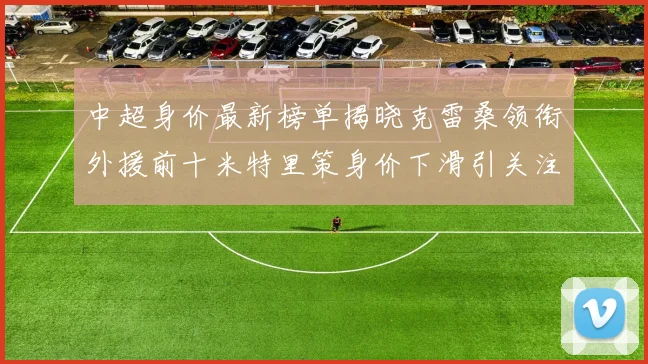中超身价最新榜单揭晓克雷桑领衔外援前十米特里策身价下滑引关注