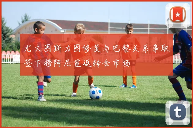 尤文图斯力图修复与巴黎关系争取签下穆阿尼重返转会市场