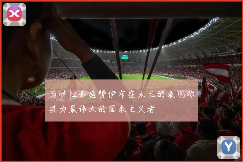 马特拉齐盛赞伊布在米兰的表现称其为最伟大的国米主义者