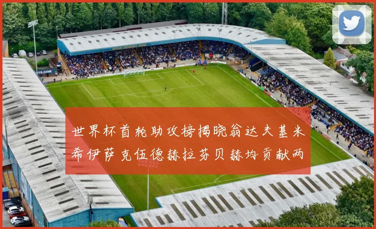 世界杯首轮助攻榜揭晓翁达夫基米希伊萨克伍德赫拉芬贝赫均贡献两次助攻