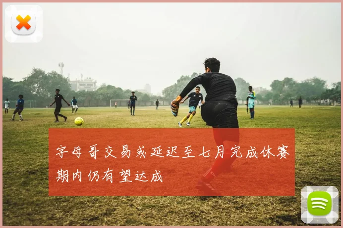 字母哥交易或延迟至七月完成休赛期内仍有望达成