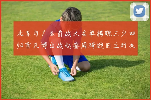 北京与广东首战大名单揭晓三少回归曾凡博出战赵睿周琦迎旧主对决