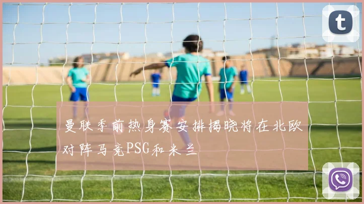 曼联季前热身赛安排揭晓将在北欧对阵马竞PSG和米兰