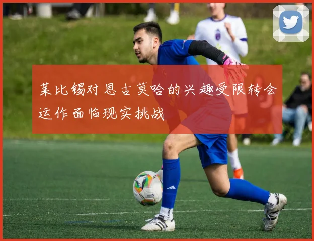 莱比锡对恩古莫哈的兴趣受限转会运作面临现实挑战