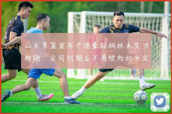 山东男篮宣布于德豪孙桐林米艾力郑晓垚合同到期后不再续约的决定