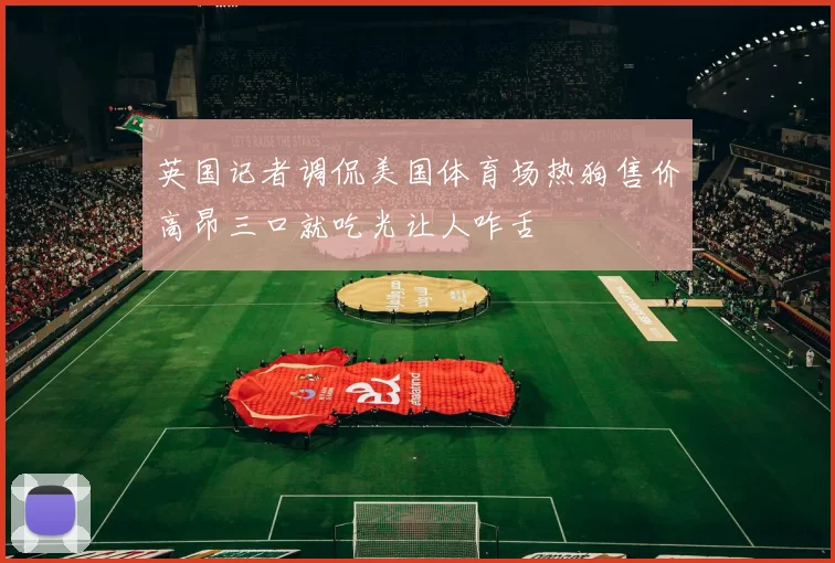 英国记者调侃美国体育场热狗售价高昂三口就吃光让人咋舌